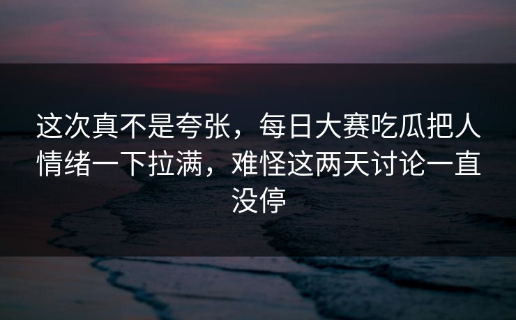 这次真不是夸张，每日大赛吃瓜把人情绪一下拉满，难怪这两天讨论一直没停  第1张