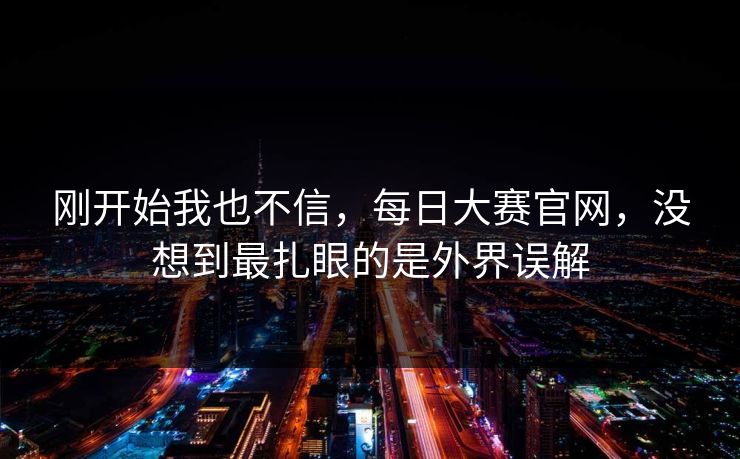 刚开始我也不信，每日大赛官网，没想到最扎眼的是外界误解  第1张