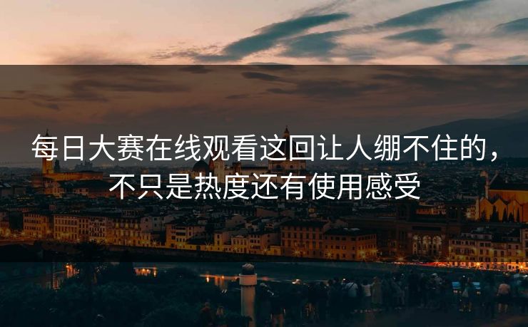 每日大赛在线观看这回让人绷不住的，不只是热度还有使用感受  第1张