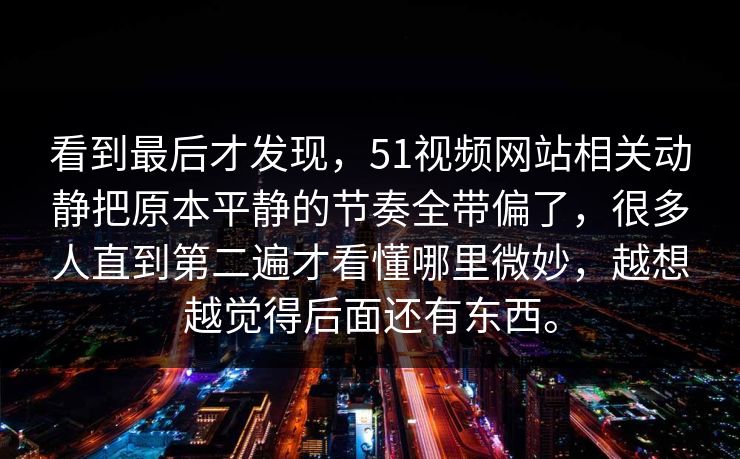 看到最后才发现，51视频网站相关动静把原本平静的节奏全带偏了，很多人直到第二遍才看懂哪里微妙，越想越觉得后面还有东西。  第1张