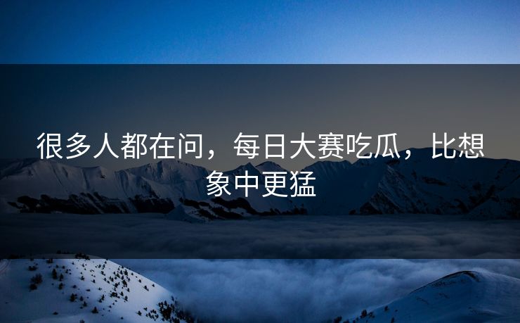 很多人都在问，每日大赛吃瓜，比想象中更猛  第1张