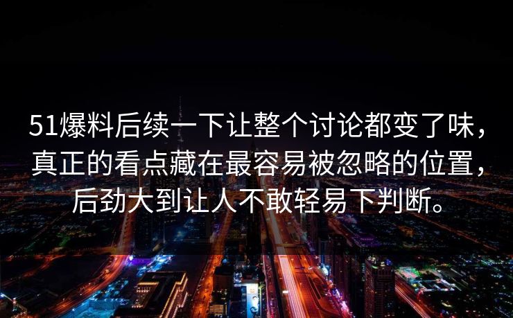 51爆料后续一下让整个讨论都变了味，真正的看点藏在最容易被忽略的位置，后劲大到让人不敢轻易下判断。  第1张