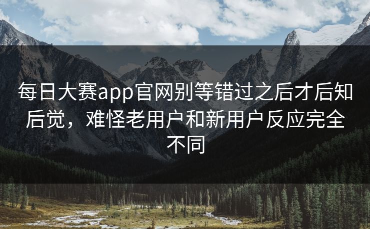 每日大赛app官网别等错过之后才后知后觉，难怪老用户和新用户反应完全不同  第1张