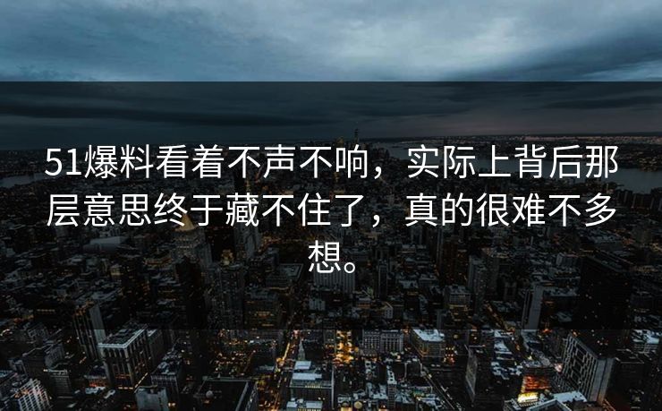 51爆料看着不声不响，实际上背后那层意思终于藏不住了，真的很难不多想。  第1张