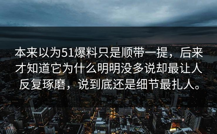 本来以为51爆料只是顺带一提，后来才知道它为什么明明没多说却最让人反复琢磨，说到底还是细节最扎人。  第1张