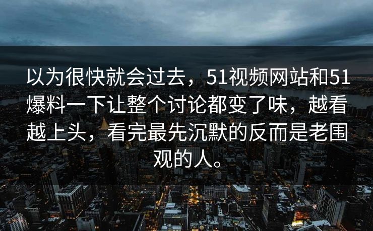 以为很快就会过去，51视频网站和51爆料一下让整个讨论都变了味，越看越上头，看完最先沉默的反而是老围观的人。  第1张