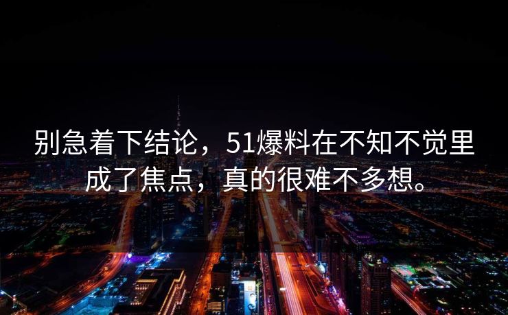 别急着下结论，51爆料在不知不觉里成了焦点，真的很难不多想。  第1张
