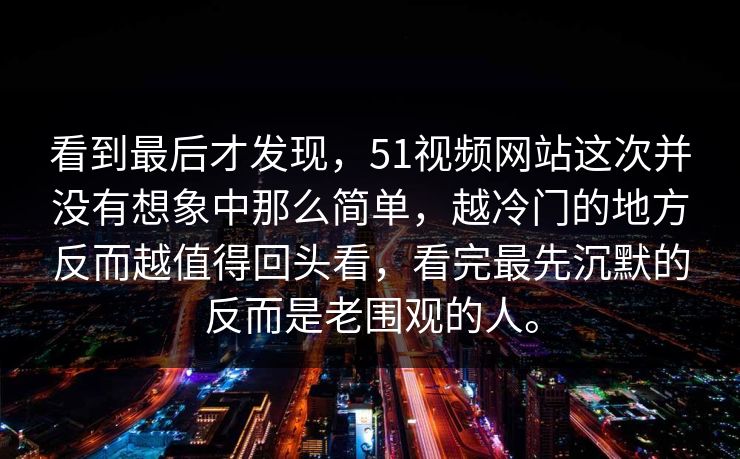看到最后才发现，51视频网站这次并没有想象中那么简单，越冷门的地方反而越值得回头看，看完最先沉默的反而是老围观的人。  第1张