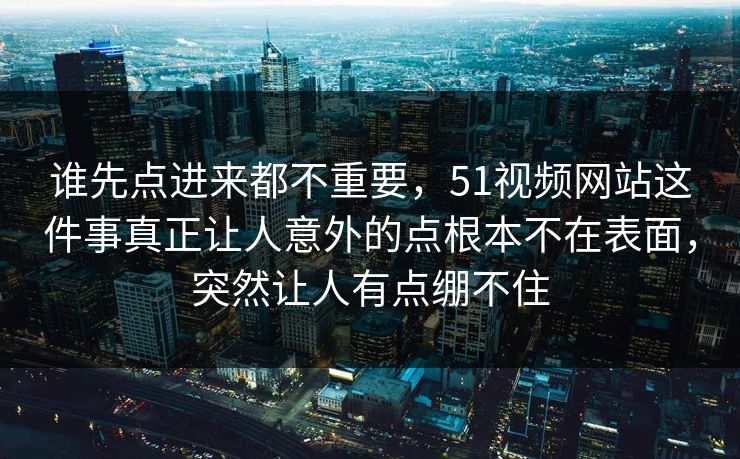 谁先点进来都不重要，51视频网站这件事真正让人意外的点根本不在表面，突然让人有点绷不住  第1张