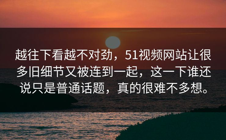 越往下看越不对劲，51视频网站让很多旧细节又被连到一起，这一下谁还说只是普通话题，真的很难不多想。  第1张