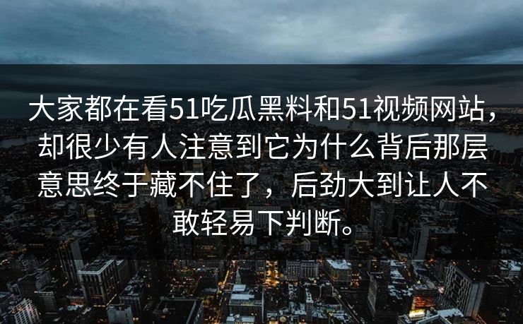 大家都在看51吃瓜黑料和51视频网站，却很少有人注意到它为什么背后那层意思终于藏不住了，后劲大到让人不敢轻易下判断。  第1张