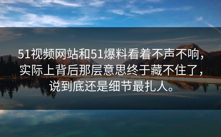 51视频网站和51爆料看着不声不响，实际上背后那层意思终于藏不住了，说到底还是细节最扎人。  第1张