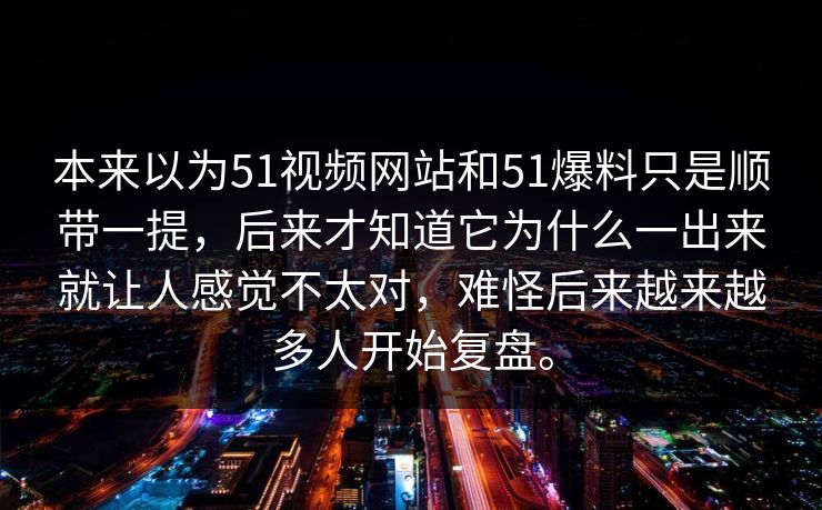 本来以为51视频网站和51爆料只是顺带一提，后来才知道它为什么一出来就让人感觉不太对，难怪后来越来越多人开始复盘。  第1张