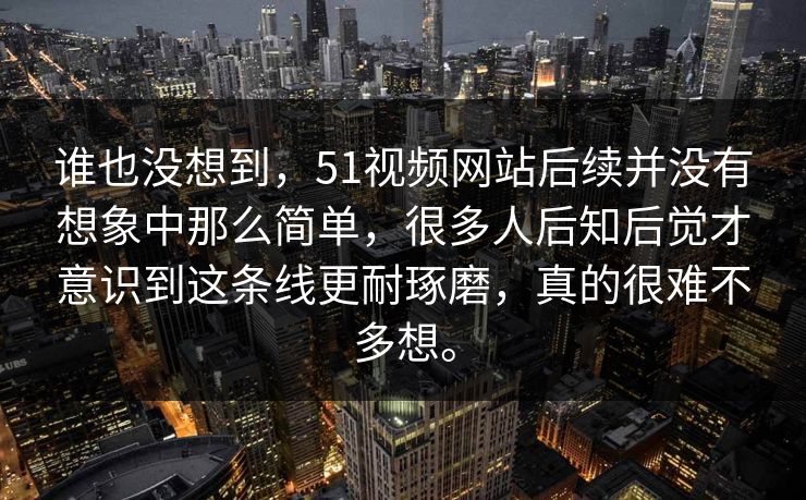 谁也没想到，51视频网站后续并没有想象中那么简单，很多人后知后觉才意识到这条线更耐琢磨，真的很难不多想。  第1张