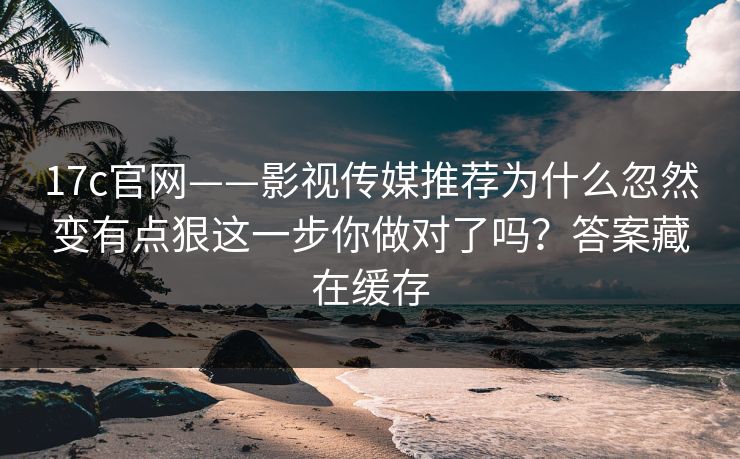 17c官网——影视传媒推荐为什么忽然变有点狠这一步你做对了吗？答案藏在缓存  第1张