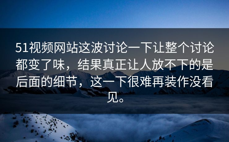 51视频网站这波讨论一下让整个讨论都变了味，结果真正让人放不下的是后面的细节，这一下很难再装作没看见。  第1张
