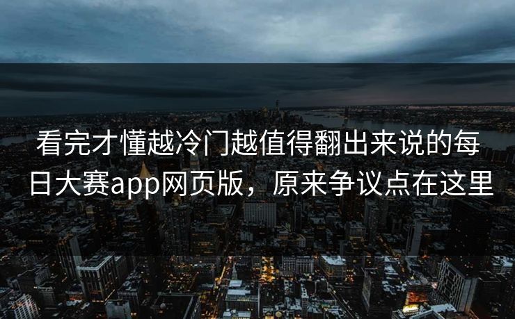 看完才懂越冷门越值得翻出来说的每日大赛app网页版，原来争议点在这里  第1张