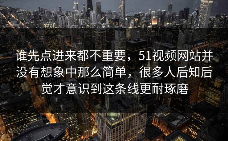 谁先点进来都不重要，51视频网站并没有想象中那么简单，很多人后知后觉才意识到这条线更耐琢磨  第1张