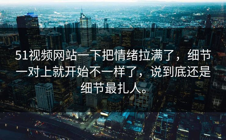 51视频网站一下把情绪拉满了，细节一对上就开始不一样了，说到底还是细节最扎人。  第1张