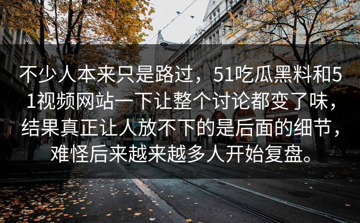 不少人本来只是路过，51吃瓜黑料和51视频网站一下让整个讨论都变了味，结果真正让人放不下的是后面的细节，难怪后来越来越多人开始复盘。  第1张