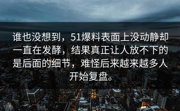谁也没想到，51爆料表面上没动静却一直在发酵，结果真正让人放不下的是后面的细节，难怪后来越来越多人开始复盘。  第1张