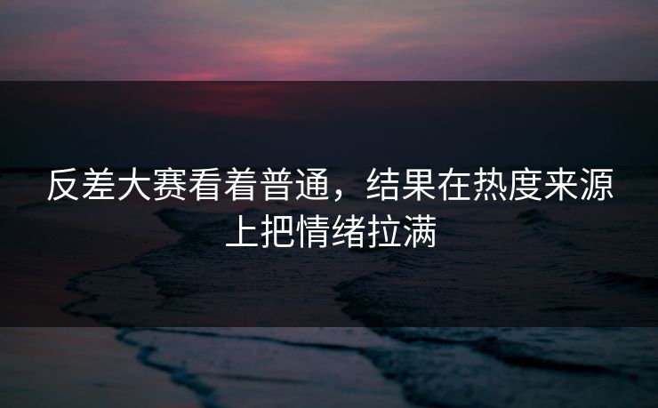 反差大赛看着普通，结果在热度来源上把情绪拉满  第1张
