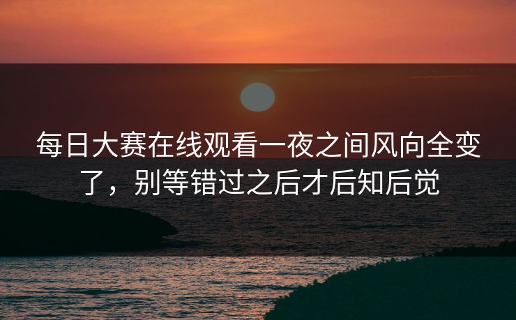 每日大赛在线观看一夜之间风向全变了，别等错过之后才后知后觉  第1张