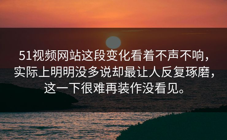 51视频网站这段变化看着不声不响，实际上明明没多说却最让人反复琢磨，这一下很难再装作没看见。  第1张