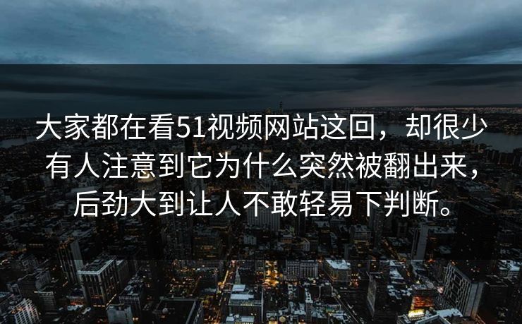 大家都在看51视频网站这回，却很少有人注意到它为什么突然被翻出来，后劲大到让人不敢轻易下判断。  第1张
