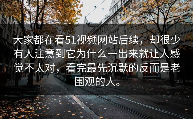大家都在看51视频网站后续，却很少有人注意到它为什么一出来就让人感觉不太对，看完最先沉默的反而是老围观的人。  第1张