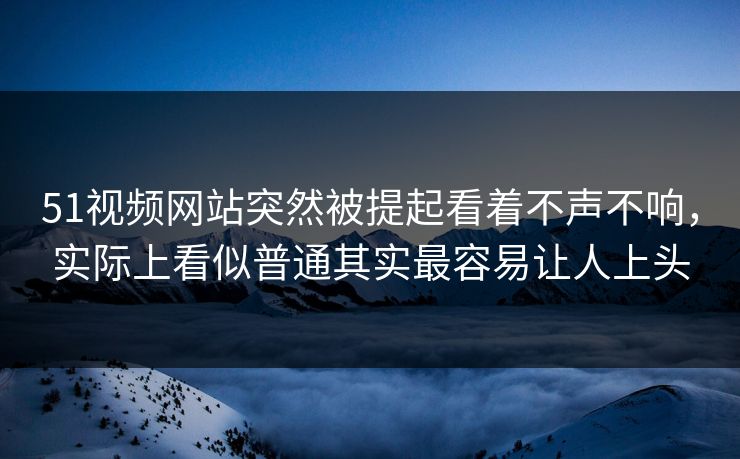 51视频网站突然被提起看着不声不响，实际上看似普通其实最容易让人上头  第1张