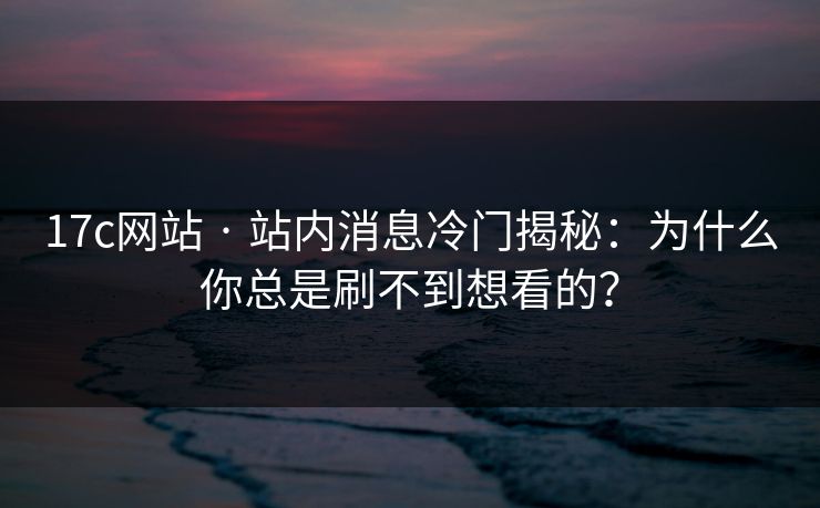 17c网站 · 站内消息冷门揭秘：为什么你总是刷不到想看的？  第1张