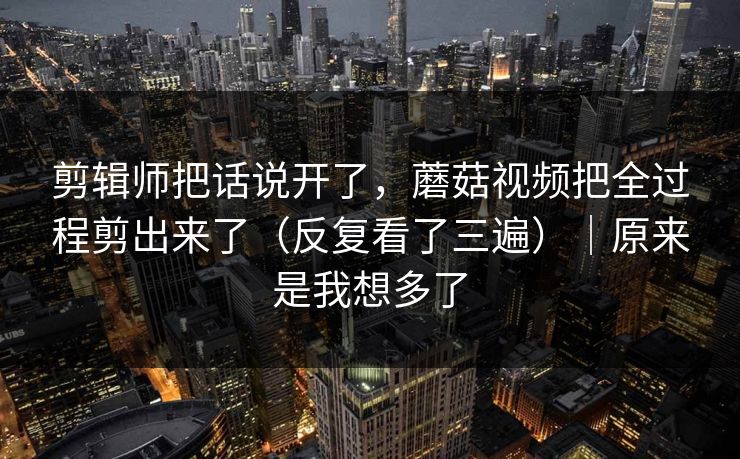 剪辑师把话说开了，蘑菇视频把全过程剪出来了（反复看了三遍）｜原来是我想多了  第1张