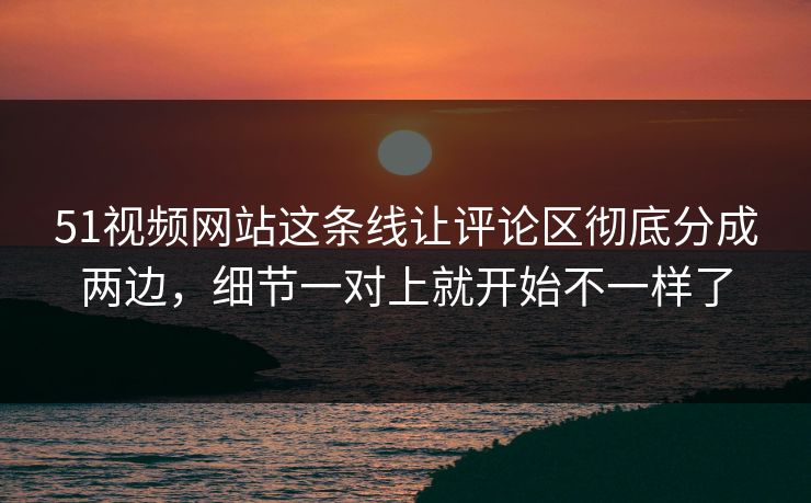 51视频网站这条线让评论区彻底分成两边，细节一对上就开始不一样了  第1张