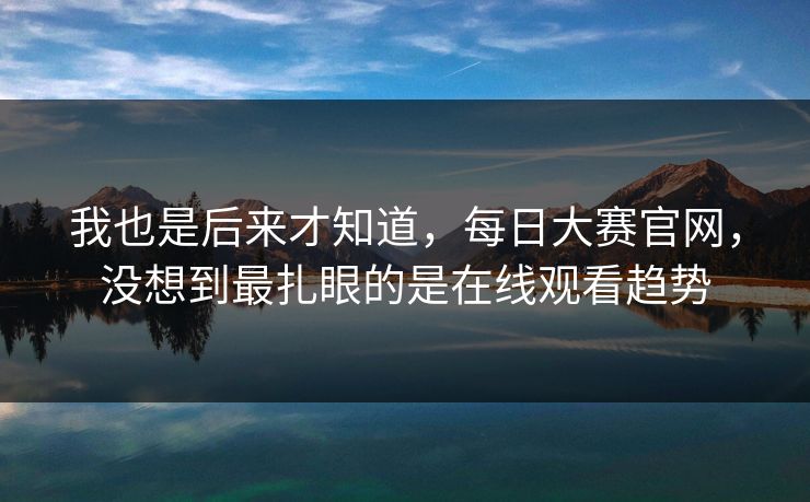 我也是后来才知道，每日大赛官网，没想到最扎眼的是在线观看趋势  第1张