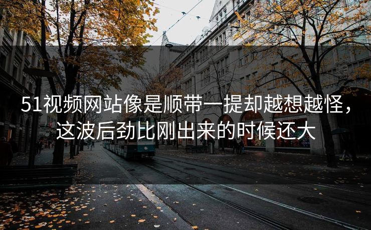 51视频网站像是顺带一提却越想越怪，这波后劲比刚出来的时候还大