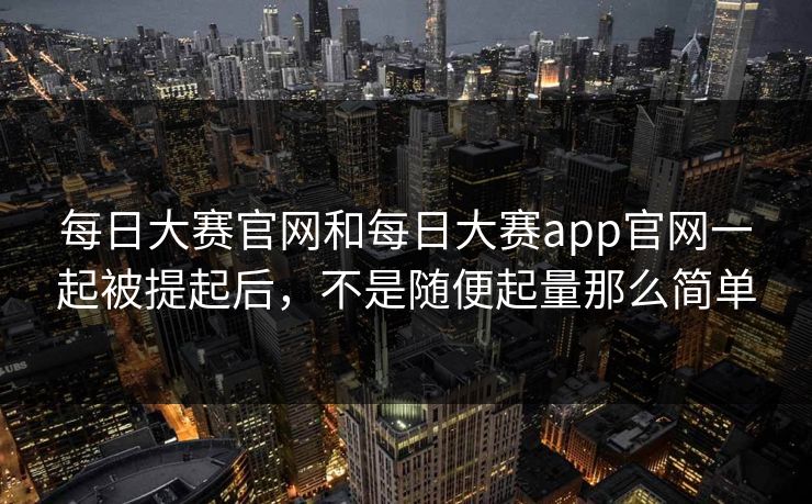 每日大赛官网和每日大赛app官网一起被提起后，不是随便起量那么简单