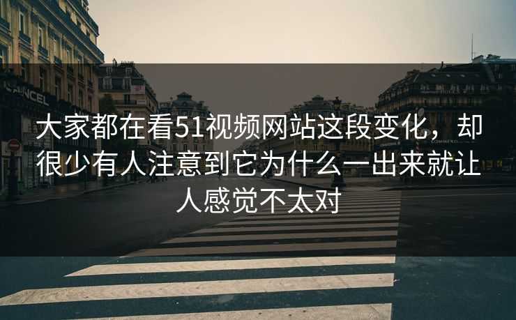 大家都在看51视频网站这段变化，却很少有人注意到它为什么一出来就让人感觉不太对