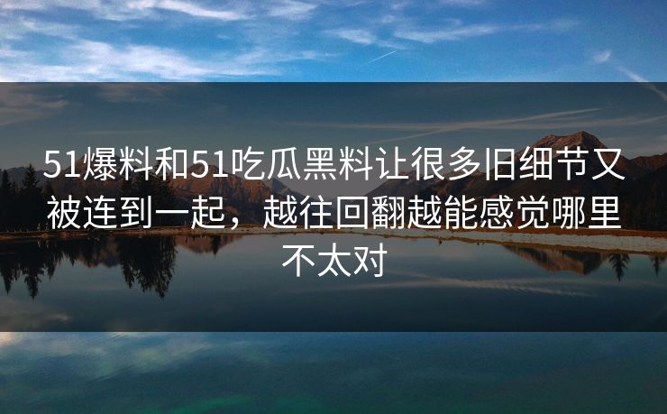 51爆料和51吃瓜黑料让很多旧细节又被连到一起，越往回翻越能感觉哪里不太对  第1张