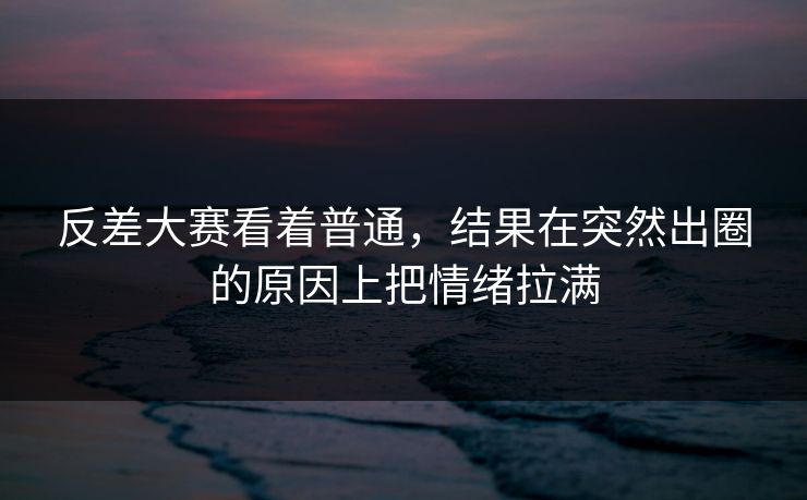 反差大赛看着普通，结果在突然出圈的原因上把情绪拉满