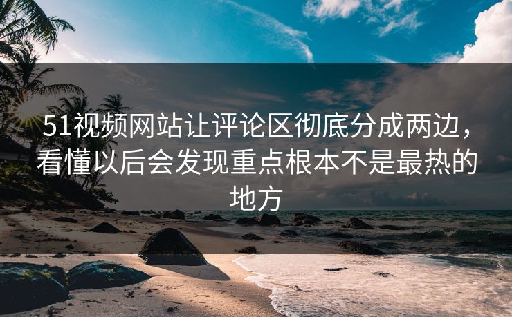 51视频网站让评论区彻底分成两边，看懂以后会发现重点根本不是最热的地方