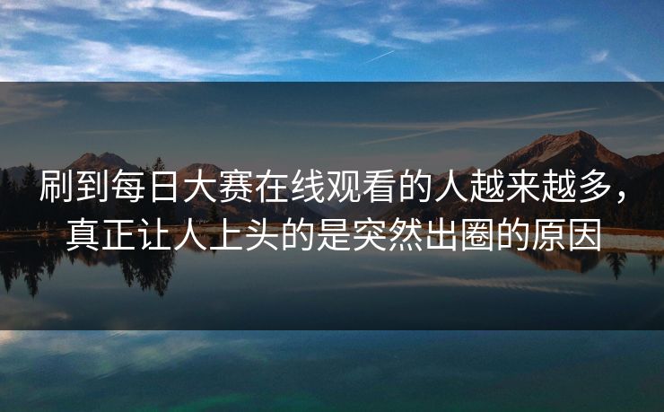 刷到每日大赛在线观看的人越来越多，真正让人上头的是突然出圈的原因
