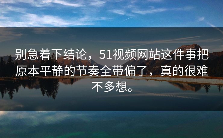 别急着下结论，51视频网站这件事把原本平静的节奏全带偏了，真的很难不多想。