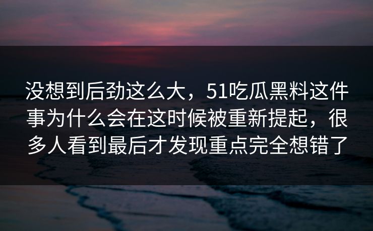 没想到后劲这么大，51吃瓜黑料这件事为什么会在这时候被重新提起，很多人看到最后才发现重点完全想错了
