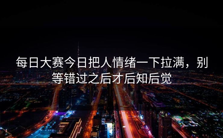 每日大赛今日把人情绪一下拉满，别等错过之后才后知后觉
