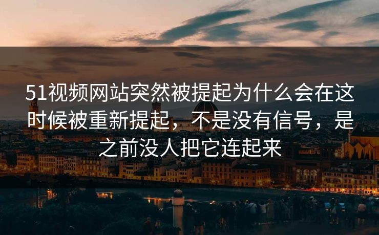 51视频网站突然被提起为什么会在这时候被重新提起，不是没有信号，是之前没人把它连起来