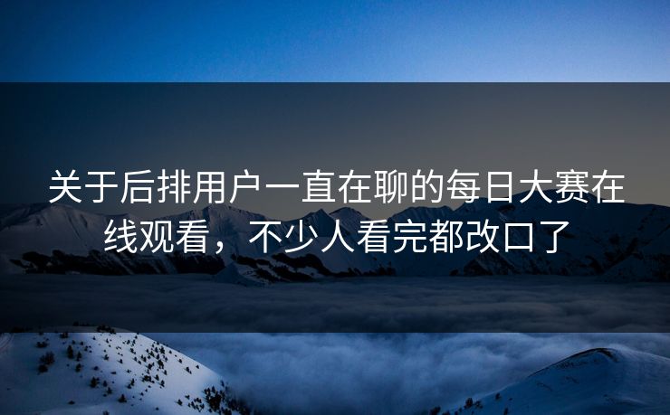 关于后排用户一直在聊的每日大赛在线观看，不少人看完都改口了