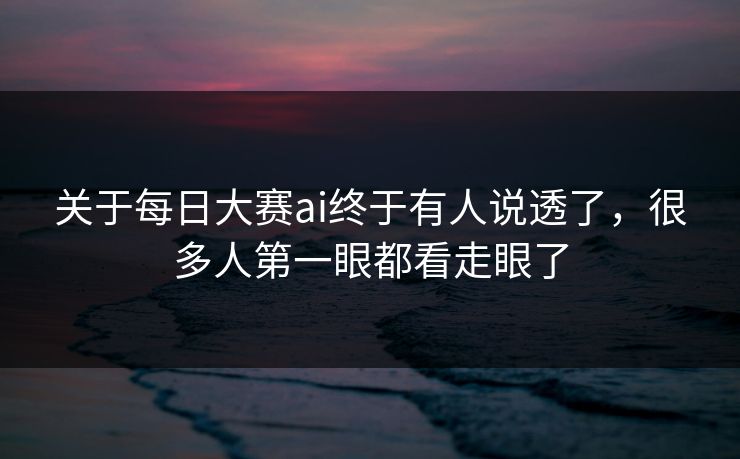 关于每日大赛ai终于有人说透了，很多人第一眼都看走眼了