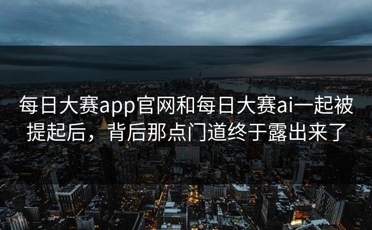 每日大赛app官网和每日大赛ai一起被提起后，背后那点门道终于露出来了  第1张