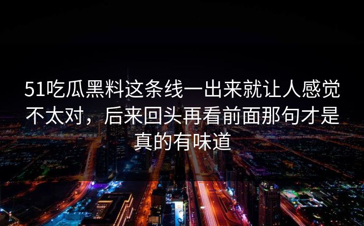 51吃瓜黑料这条线一出来就让人感觉不太对，后来回头再看前面那句才是真的有味道  第1张